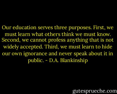 Our education serves three purposes. First, we must learn what others think we must know. Second, we cannot profess anything that is not widely accepted. Third, we must learn to hide our own ignorance and never speak about it in public. - D.A. Blankinship