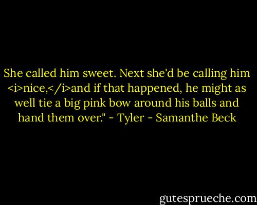 She called him sweet. Next she'd be calling him <i>nice,</i>and if that happened, he might as well tie a big pink bow around his balls and hand them over." - Tyler - Samanthe Beck