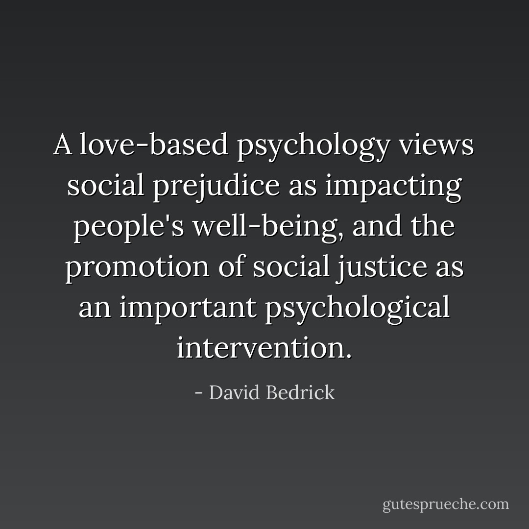 A love-based psychology views social prejudice as impacting people's well-being, and the promotion of social justice as an important psychological intervention. - David Bedrick