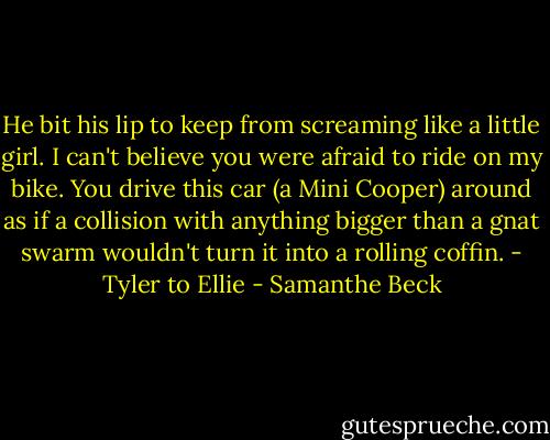 He bit his lip to keep from screaming like a little girl. I can't believe you were afraid to ride on my bike. You drive this car (a Mini Cooper) around as if a collision with anything bigger than a gnat swarm wouldn't turn it into a rolling coffin. - Tyler to Ellie - Samanthe Beck