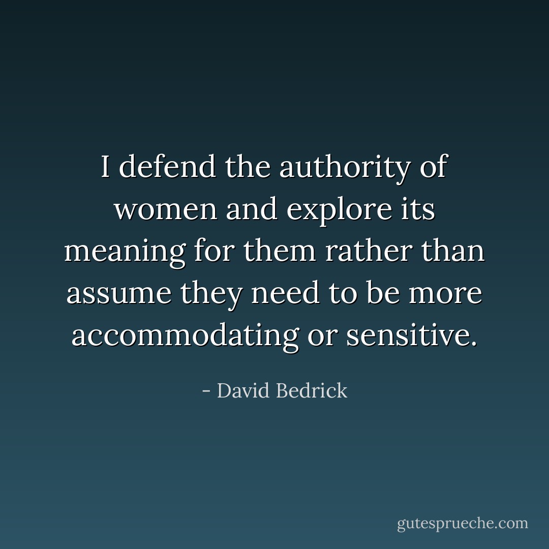 I defend the authority of women and explore its meaning for them rather than assume they need to be more accommodating or sensitive. - David Bedrick