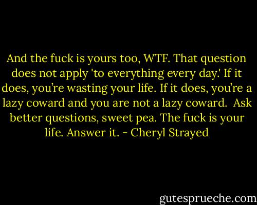 And the fuck is yours too, WTF. That question does not apply 'to everything every day.' If it does, you’re wasting your life. If it does, you’re a lazy coward and you are not a lazy coward.<br /><br />Ask better questions, sweet pea. The fuck is your life. Answer it. - Cheryl Strayed