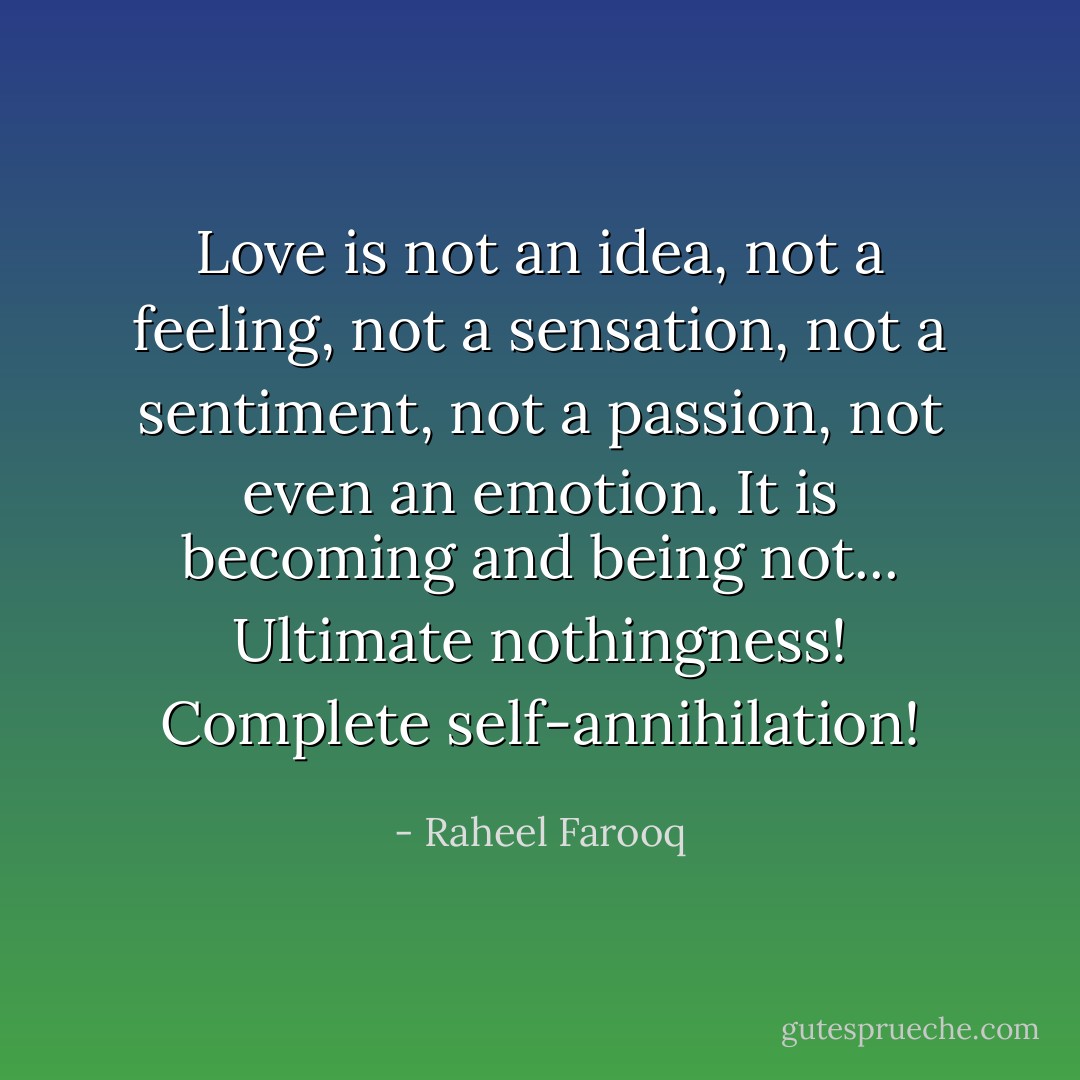 Love is not an idea, not a feeling, not a sensation, not a sentiment, not a passion, not even an emotion. It is becoming and being not... Ultimate nothingness! Complete self-annihilation! - Raheel Farooq