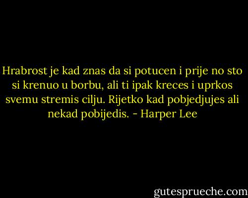 Hrabrost je kad znas da si potucen i prije no sto si krenuo u borbu, ali ti ipak kreces i uprkos svemu stremis cilju. Rijetko kad pobjedjujes ali nekad pobijedis. - Harper Lee