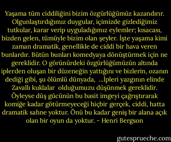 Yaşama tüm ciddiliğini bizim özgürlüğümüz kazandırır. Olgunlaştırdığımız duygular, içimizde gizlediğimiz tutkular, karar verip uyguladığımız eylemler; kısacası, bizden gelen, tümüyle bizim olan şeyler. İşte yaşama kimi zaman dramatik, genellikle de ciddi bir hava veren bunlardır. Bütün bunları komedyaya dönüştürmek için ne gereklidir. O görünürdeki özgürlüğümüzün altında iplerden oluşan bir düzeneğin yattığını ve bizlerin, ozanın dediği gibi, şu ölümlü dünyada,<br /><br />...İpleri yazgının elinde<br />Zavallı kuklalar<br /><br />olduğumuzu düşünmek gereklidir. Öyleyse düş gücünün bu basit imgeyi çağrıştırarak komiğe kadar götürmeyeceği hiçbir gerçek, ciddi, hatta dramatik sahne yoktur. Önü bu kadar geniş bir alana açık olan bir oyun da yoktur. - Henri Bergson