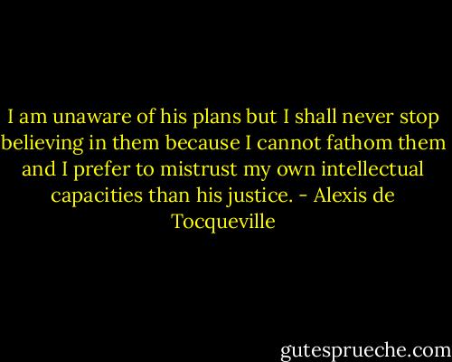 I am unaware of his plans but I shall never stop believing in them because I cannot fathom them and I prefer to mistrust my own intellectual capacities than his justice. - Alexis de Tocqueville