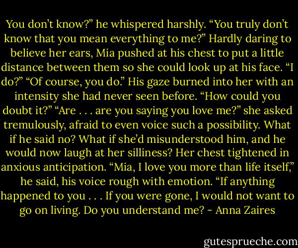 You don’t know?” he whispered harshly. “You truly don’t know that you mean everything to me?”<br />Hardly daring to believe her ears, Mia pushed at his chest to put a little distance between them so she could look up at his face. “I do?”<br />“Of course, you do.” His gaze burned into her with an intensity she had never seen before. “How could you doubt it?”<br />“Are . . . are you saying you love me?” she asked tremulously, afraid to even voice such a possibility. What if he said no? What if she’d misunderstood him, and he would now laugh at her silliness? Her chest tightened in anxious anticipation.<br />“Mia, I love you more than life itself,” he said, his voice rough with emotion. “If anything happened to you . . . If you were gone, I would not want to go on living. Do you understand me? - Anna Zaires