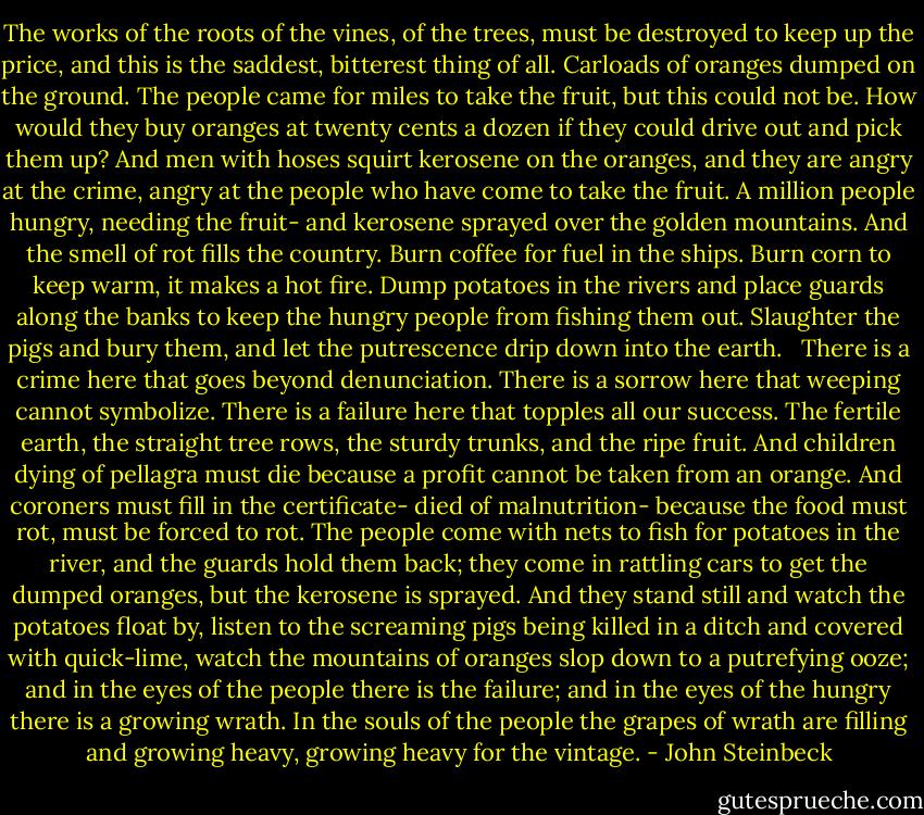 The works of the roots of the vines, of the trees, must be destroyed to keep up the price, and this is the saddest, bitterest thing of all. Carloads of oranges dumped on the ground. The people came for miles to take the fruit, but this could not be. How would they buy oranges at twenty cents a dozen if they could drive out and pick them up? And men with hoses squirt kerosene on the oranges, and they are angry at the crime, angry at the people who have come to take the fruit. A million people hungry, needing the fruit- and kerosene sprayed over the golden mountains. And the smell of rot fills the country. Burn coffee for fuel in the ships. Burn corn to keep warm, it makes a hot fire. Dump potatoes in the rivers and place guards along the banks to keep the hungry people from fishing them out. Slaughter the pigs and bury them, and let the putrescence drip down into the earth.<br /> <br />There is a crime here that goes beyond denunciation. There is a sorrow here that weeping cannot symbolize. There is a failure here that topples all our success. The fertile earth, the straight tree rows, the sturdy trunks, and the ripe fruit. And children dying of pellagra must die because a profit cannot be taken from an orange. And coroners must fill in the certificate- died of malnutrition- because the food must rot, must be forced to rot. The people come with nets to fish for potatoes in the river, and the guards hold them back; they come in rattling cars to get the dumped oranges, but the kerosene is sprayed. And they stand still and watch the potatoes float by, listen to the screaming pigs being killed in a ditch and covered with quick-lime, watch the mountains of oranges slop down to a putrefying ooze; and in the eyes of the people there is the failure; and in the eyes of the hungry there is a growing wrath. In the souls of the people the grapes of wrath are filling and growing heavy, growing heavy for the vintage. - John Steinbeck