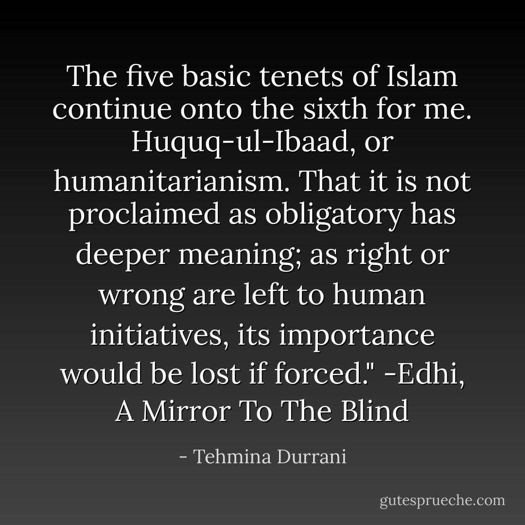 The five basic tenets of Islam continue onto the sixth for me. Huquq-ul-Ibaad, or humanitarianism. That it is not proclaimed as obligatory has deeper meaning; as right or wrong are left to human initiatives, its importance would be lost if forced."<br />-Edhi, A Mirror To The Blind - Tehmina Durrani