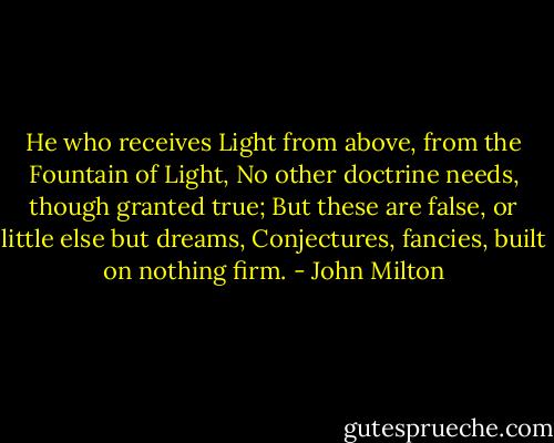He who receives<br />Light from above, from the Fountain of Light,<br />No other doctrine needs, though granted true;<br />But these are false, or little else but dreams,<br />Conjectures, fancies, built on nothing firm. - John Milton