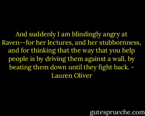 And suddenly I am blindingly angry at Raven--for her lectures, and her stubbornness, and for thinking that the way that you help people is by driving them against a wall, by beating them down until they fight back. - Lauren Oliver