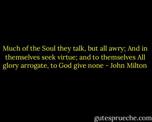 Much of the Soul they talk, but all awry;<br />And in themselves seek virtue; and to themselves<br />All glory arrogate, to God give none - John Milton