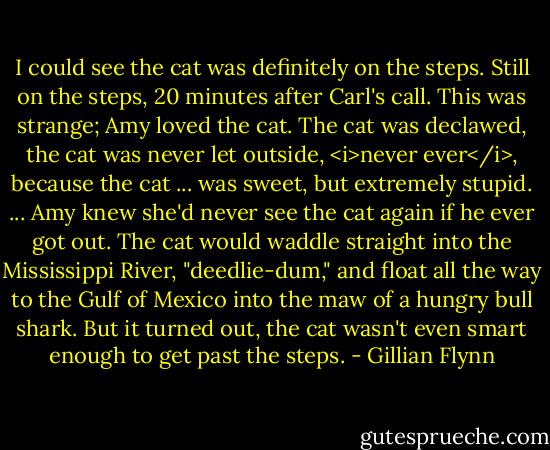 I could see the cat was definitely on the steps. Still on the steps, 20 minutes after Carl's call. This was strange; Amy loved the cat. The cat was declawed, the cat was never let outside, <i>never ever</i>, because the cat ... was sweet, but extremely stupid. ... Amy knew she'd never see the cat again if he ever got out. The cat would waddle straight into the Mississippi River, "deedlie-dum," and float all the way to the Gulf of Mexico into the maw of a hungry bull shark. But it turned out, the cat wasn't even smart enough to get past the steps. - Gillian Flynn