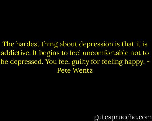 The hardest thing about depression is that it is addictive. It begins to feel uncomfortable not to be depressed. You feel guilty for feeling happy. - Pete Wentz