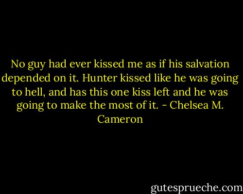 No guy had ever kissed me as if his salvation depended on it. Hunter kissed like he was going to hell, and has this one kiss left and he was going to make the most of it. - Chelsea M. Cameron