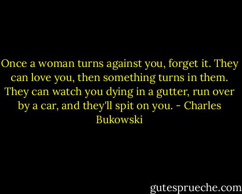 Once a woman turns against you, forget it. They can love you, then something turns in them. They can watch you dying in a gutter, run over by a car, and they'll spit on you. - Charles Bukowski