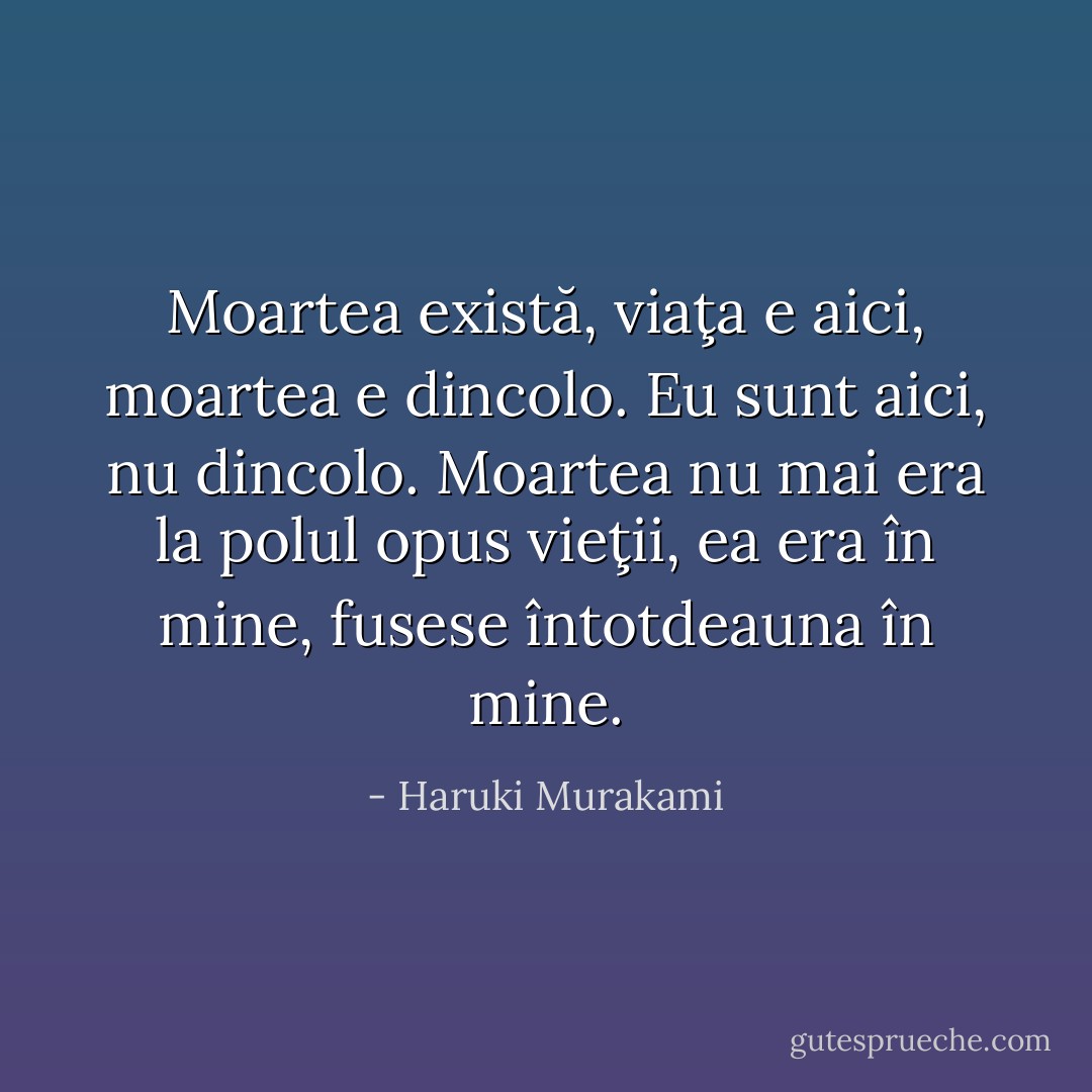 Moartea există, viaţa e aici, moartea e dincolo. Eu sunt aici, nu dincolo. Moartea nu mai era la polul opus vieţii, ea era în mine, fusese întotdeauna în mine. - Haruki Murakami