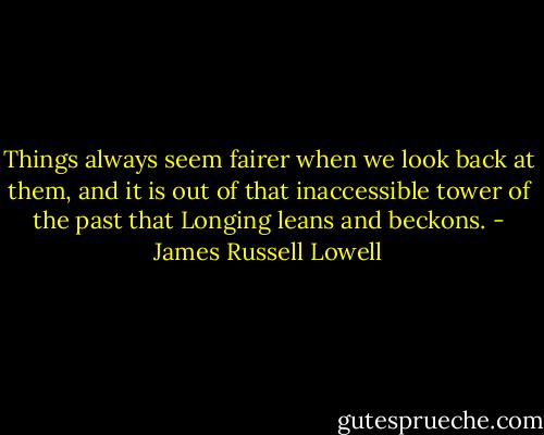 Things always seem fairer when we look back at them, and it is out of that inaccessible tower of the past that Longing leans and beckons. - James Russell Lowell