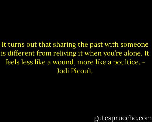 It turns out that sharing the past with someone is different from reliving it when you’re alone. It feels less like a wound, more like a poultice. - Jodi Picoult
