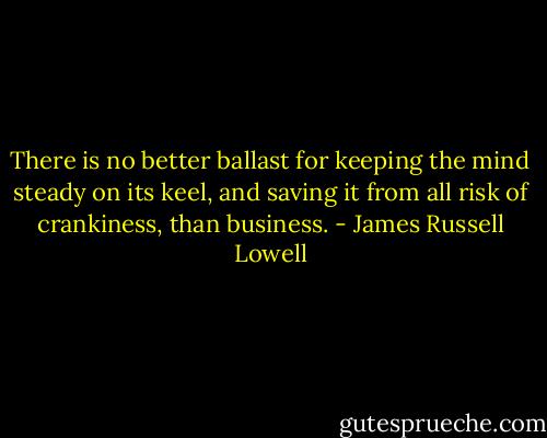 There is no better ballast for keeping the mind steady on its keel, and saving it from all risk of crankiness, than business. - James Russell Lowell