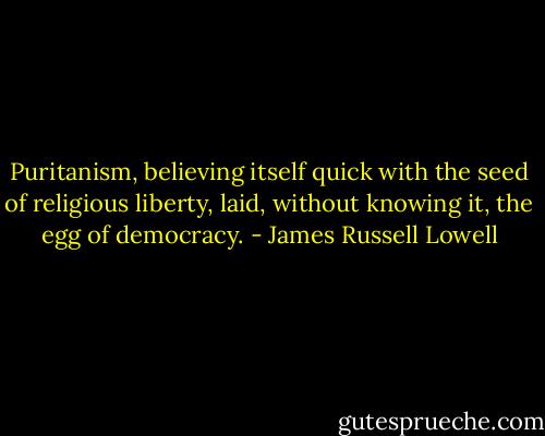 Puritanism, believing itself quick with the seed of religious liberty, laid, without knowing it, the egg of democracy. - James Russell Lowell