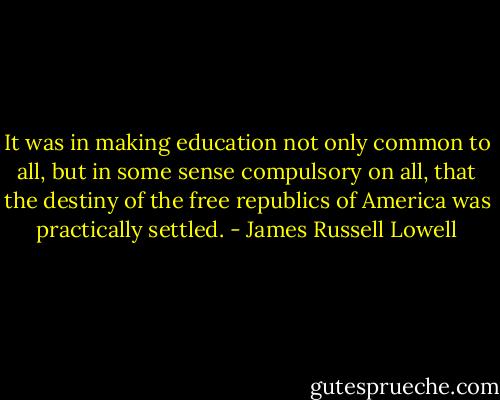 It was in making education not only common to all, but in some sense compulsory on all, that the destiny of the free republics of America was practically settled. - James Russell Lowell