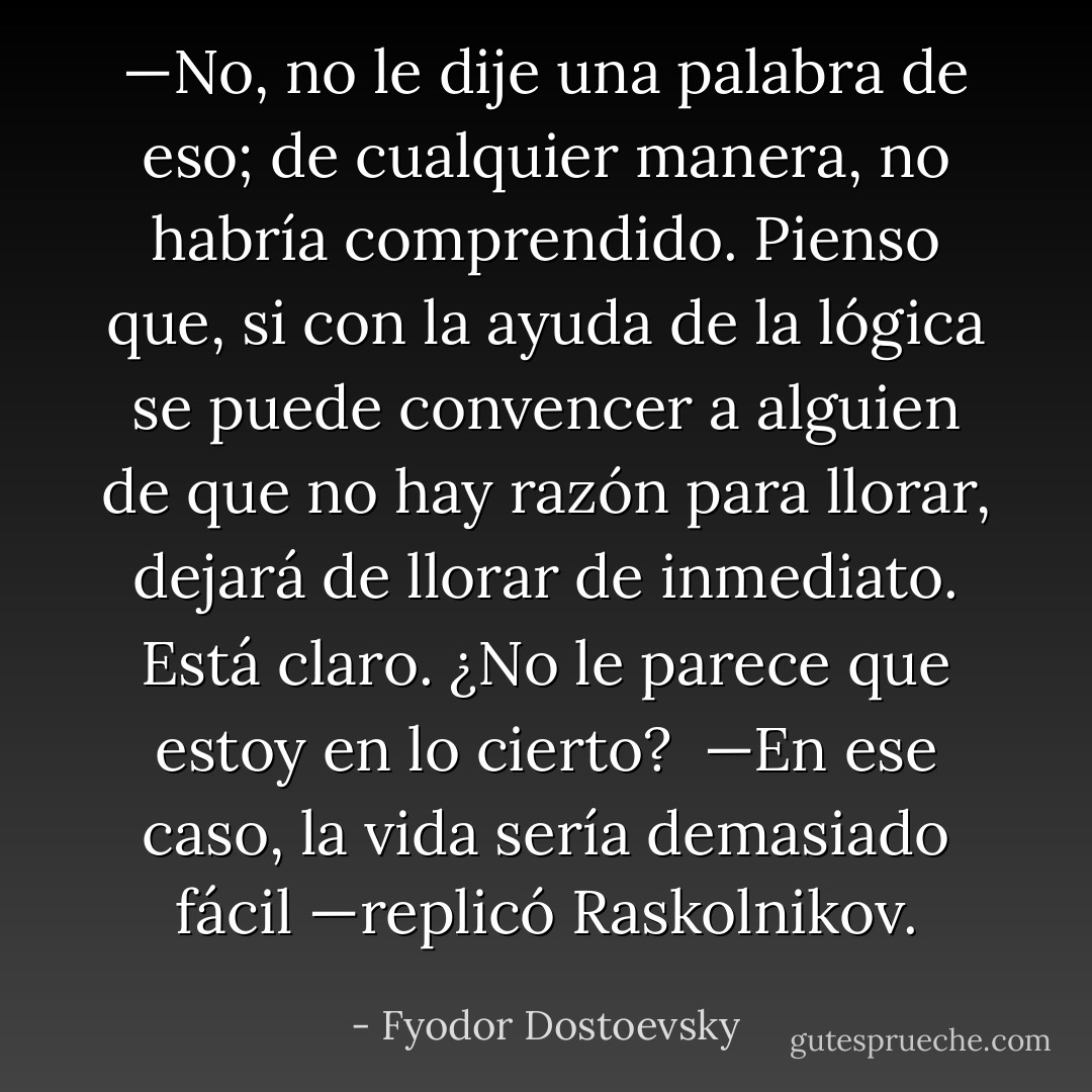 —No, no le dije una palabra de eso; de cualquier manera, no habría comprendido. Pienso que, si con la ayuda de la lógica se puede convencer a alguien de que no hay razón para llorar, dejará de llorar de inmediato. Está claro. ¿No le parece que estoy en lo cierto?<br /><br />—En ese caso, la vida sería demasiado fácil —replicó Raskolnikov. - Fyodor Dostoevsky