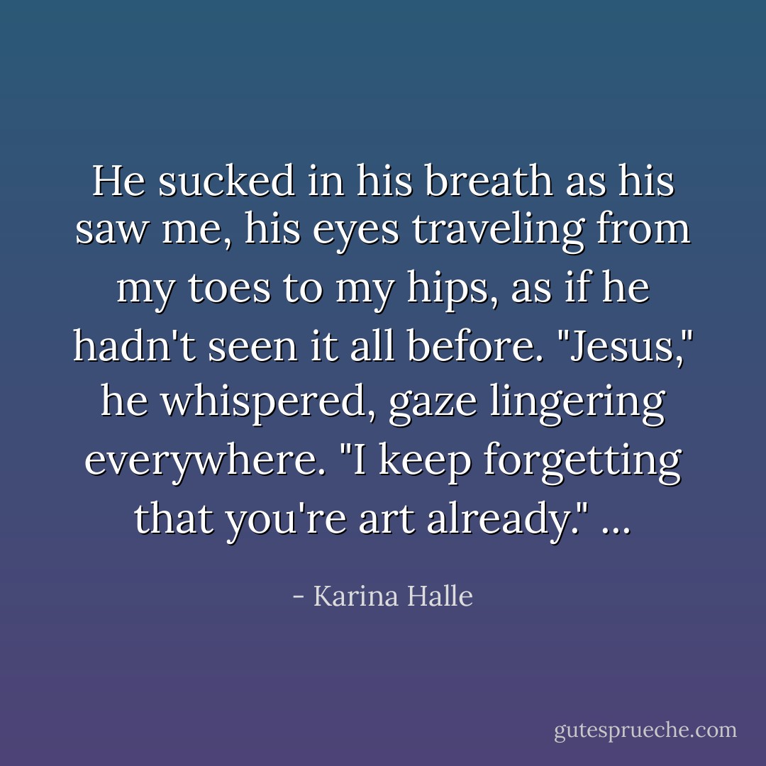 He sucked in his breath as his saw me, his eyes traveling from my toes to my hips, as if he hadn't seen it all before.<br />"Jesus," he whispered, gaze lingering everywhere. "I keep forgetting that you're art already." ... - Karina Halle