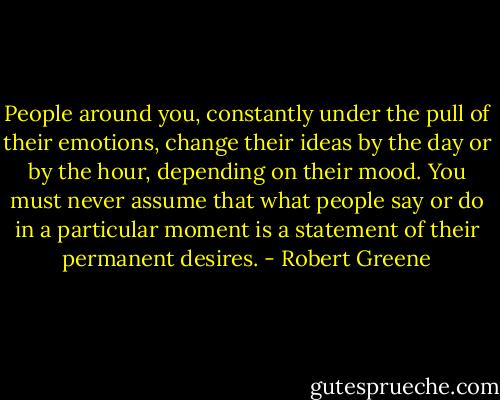People around you, constantly under the pull of their emotions, change their ideas by the day or by the hour, depending on their mood. You must never assume that what people say or do in a particular moment is a statement of their permanent desires. - Robert Greene