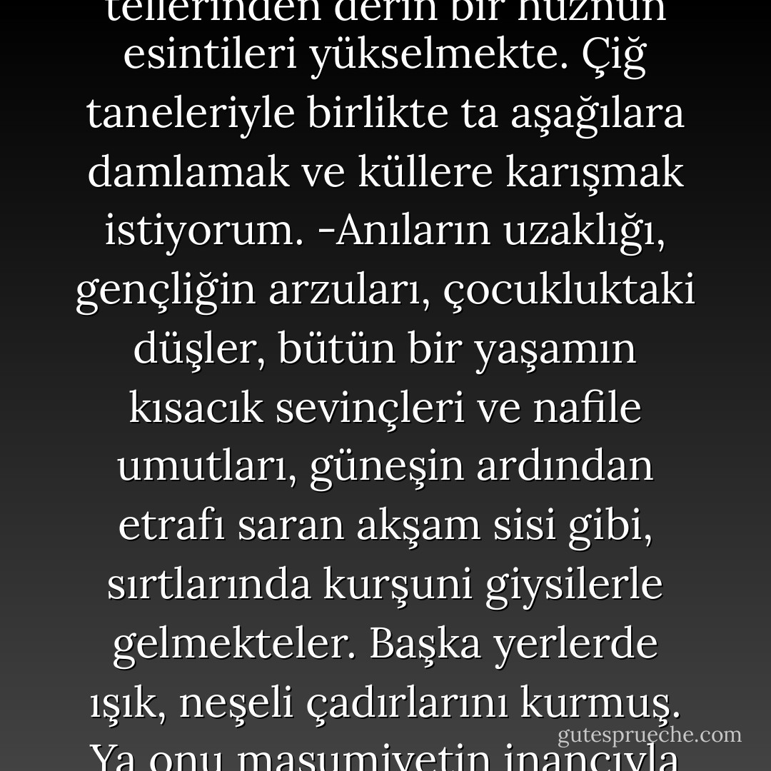 Dünya uzaklarda - derin bir mezara indirilmiş-, yeri, bir çöl gibi ve yapayalnız. Göğsünün tellerinden derin bir hüznün esintileri yükselmekte. Çiğ taneleriyle birlikte ta aşağılara damlamak ve küllere karışmak istiyorum. -Anıların uzaklığı, gençliğin arzuları, çocukluktaki düşler, bütün bir yaşamın kısacık sevinçleri ve nafile umutları, güneşin ardından etrafı saran akşam sisi gibi, sırtlarında kurşuni giysilerle gelmekteler. Başka yerlerde ışık, neşeli çadırlarını kurmuş. Ya onu masumiyetin inancıyla beklemekte olan çocuklarına bir daha hiç dönmezse? - Novalis