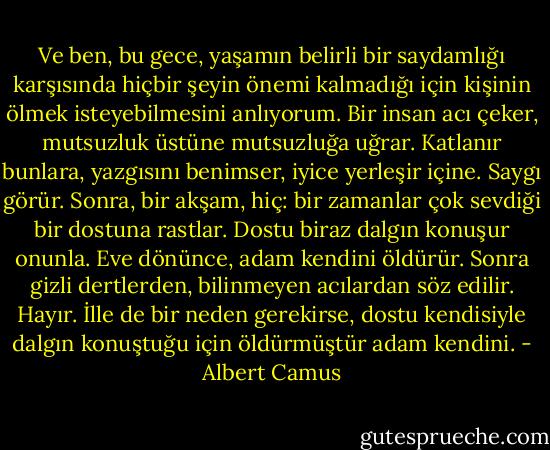 Ve ben, bu gece, yaşamın belirli bir saydamlığı karşısında hiçbir şeyin önemi kalmadığı için kişinin ölmek isteyebilmesini anlıyorum. Bir insan acı çeker, mutsuzluk üstüne mutsuzluğa uğrar. Katlanır bunlara, yazgısını benimser, iyice yerleşir içine. Saygı görür. Sonra, bir akşam, hiç: bir zamanlar çok sevdiği bir dostuna rastlar. Dostu biraz dalgın konuşur onunla. Eve dönünce, adam kendini öldürür. Sonra gizli dertlerden, bilinmeyen acılardan söz edilir. Hayır. İlle de bir neden gerekirse, dostu kendisiyle dalgın konuştuğu için öldürmüştür adam kendini. - Albert Camus