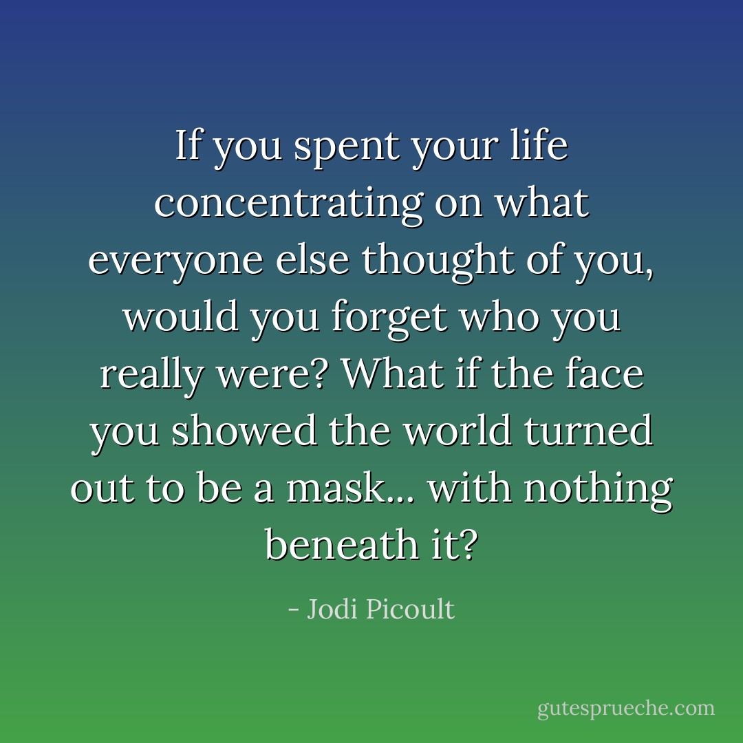 If you spent your life concentrating on what everyone else thought of you, would you forget who you really were? What if the face you showed the world turned out to be a mask... with nothing beneath it? - Jodi Picoult