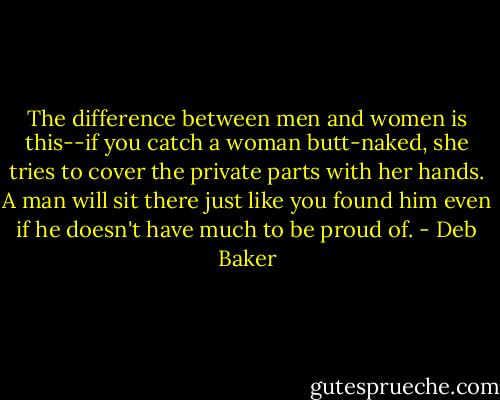 The difference between men and women is this--if you catch a woman butt-naked, she tries to cover the private parts with her hands. A man will sit there just like you found him even if he doesn't have much to be proud of. - Deb Baker