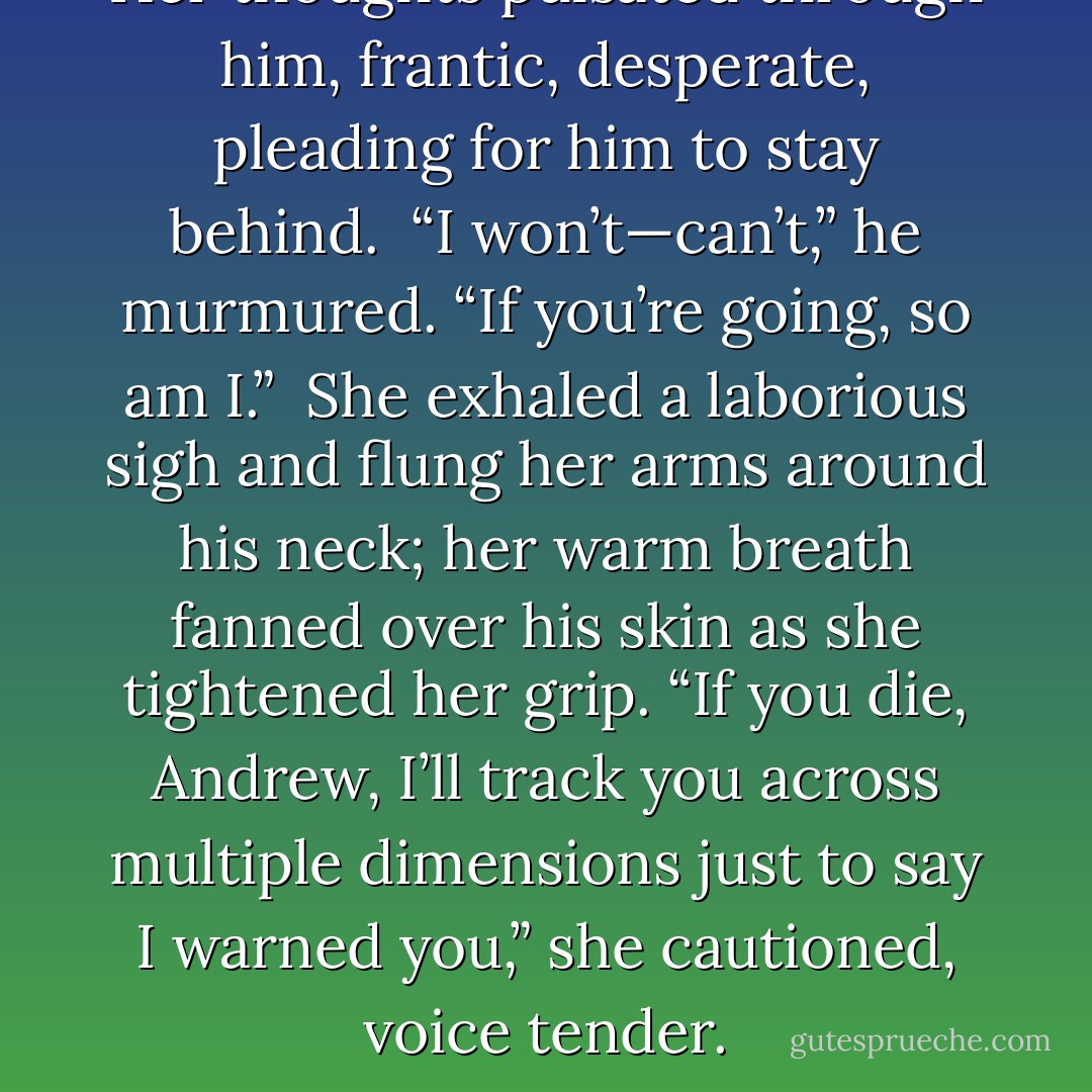Her thoughts pulsated through him, frantic, desperate, pleading for him to stay behind.<br /><br />“I won’t—can’t,” he murmured. “If you’re going, so am I.”<br /><br />She exhaled a laborious sigh and flung her arms around his neck; her warm breath fanned over his skin as she tightened her grip. “If you die, Andrew, I’ll track you across multiple dimensions just to say I warned you,” she cautioned, voice tender. - Laura Kreitzer