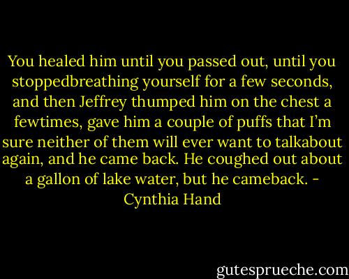 You healed him until you passed out, until you stoppedbreathing yourself for a few seconds, and then Jeffrey thumped him on the chest a fewtimes, gave him a couple of puffs that I’m sure neither of them will ever want to talkabout again, and he came back. He coughed out about a gallon of lake water, but he cameback. - Cynthia Hand