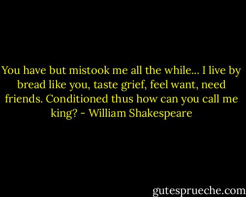 You have but mistook me all the while... I live by bread like you, taste grief, feel want, need friends. Conditioned thus how can you call me king? - William Shakespeare