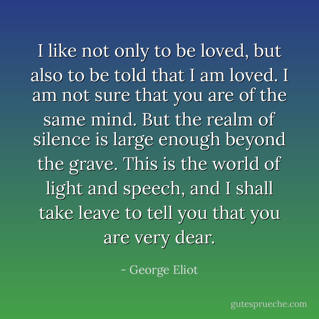 I like not only to be loved, but also to be told that I am loved. I am not sure that you are of the same mind. But the realm of silence is large enough beyond the grave. This is the world of light and speech, and I shall take leave to tell you that you are very dear. - George Eliot