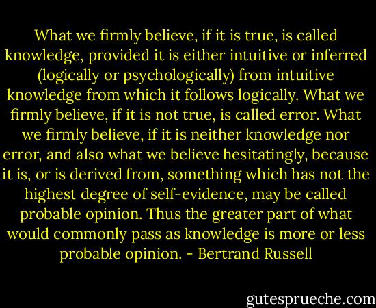 What we firmly believe, if it is true, is called knowledge, provided it is either intuitive or inferred (logically or psychologically) from intuitive knowledge from which it follows logically. What we firmly believe, if it is not true, is called error. What we firmly believe, if it is neither knowledge nor error, and also what we believe hesitatingly, because it is, or is derived from, something which has not the highest degree of self-evidence, may be called probable opinion. Thus the greater part of what would commonly pass as knowledge is more or less probable opinion. - Bertrand Russell