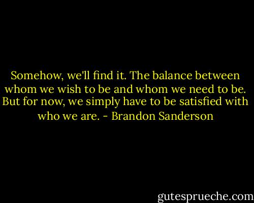 Somehow, we'll find it. The balance between whom we wish to be and whom we need to be. But for now, we simply have to be satisfied with who we are. - Brandon Sanderson