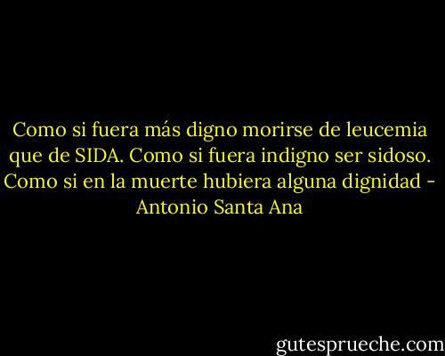 Como si fuera más digno morirse de leucemia que de SIDA. Como si fuera indigno ser sidoso. Como si en la muerte hubiera alguna dignidad - Antonio Santa Ana