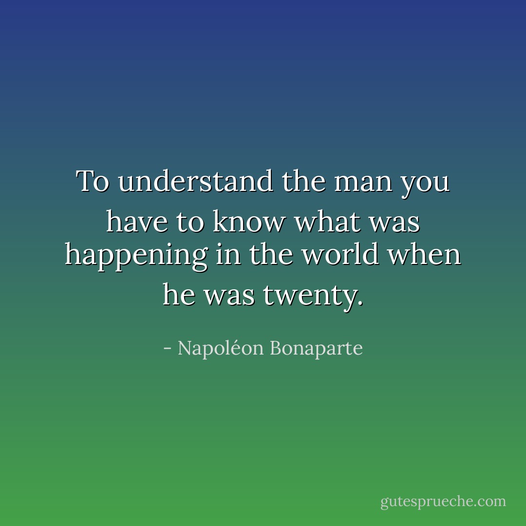 To understand the man you have to know what was happening in the world when he was twenty. - Napoléon Bonaparte