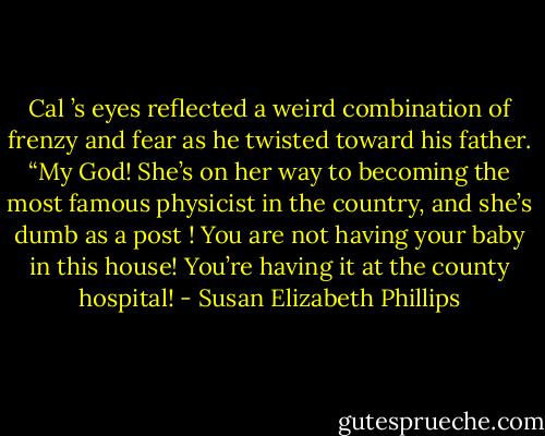 Cal ’s eyes reflected a weird combination of frenzy and fear as he twisted toward his father. “My God!<br />She’s on her way to becoming the most famous physicist in the country, and she’s dumb as a post ! You are not having your baby in this house! You’re having it at the county hospital! - Susan Elizabeth Phillips