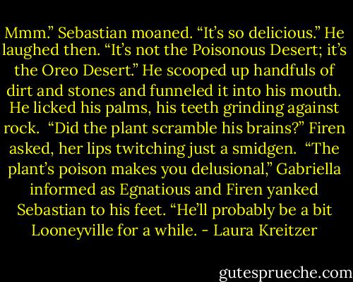 Mmm.” Sebastian moaned. “It’s so delicious.” He laughed then. “It’s not the Poisonous Desert; it’s the Oreo Desert.” He scooped up handfuls of dirt and stones and funneled it into his mouth. He licked his palms, his teeth grinding against rock.<br /><br />“Did the plant scramble his brains?” Firen asked, her lips twitching just a smidgen.<br /><br />“The plant’s poison makes you delusional,” Gabriella informed as Egnatious and Firen yanked Sebastian to his feet. “He’ll probably be a bit Looneyville for a while. - Laura Kreitzer