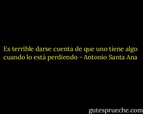 Es terrible darse cuenta de que uno tiene algo cuando lo está perdiendo - Antonio Santa Ana