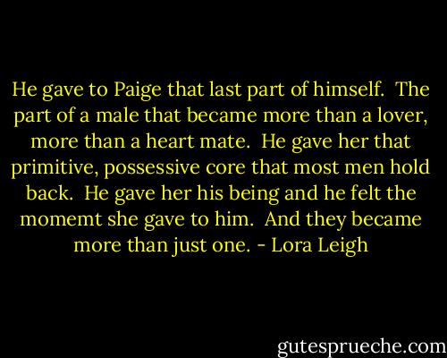 He gave to Paige that last part of himself. <br />The part of a male that became more than a lover, more than a heart mate. <br />He gave her that primitive, possessive core that most men hold back. <br />He gave her his being and he felt the momemt she gave to him. <br />And they became more than just one. - Lora Leigh