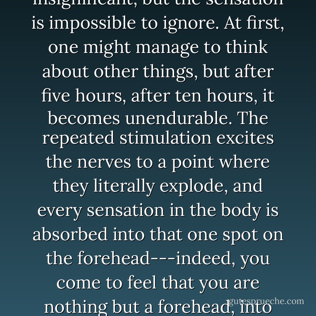 For a torture to be effective, the pain has to be spread out; it has to come at regular intervals, with no end in sight. The water falls , drop after drop after drop, like the second hand of a watch, carving up time. The shock of each individual drop is insignificant, but the sensation is impossible to ignore. At first, one might manage to think about other things, but after five hours, after ten hours, it becomes unendurable. The repeated stimulation excites the nerves to a point where they literally explode, and every sensation in the body is absorbed into that one spot on the forehead---indeed, you come to feel that you are nothing but a forehead, into which a fine needle is being forced millimeter by millimeter. You can’t sleep or even speak, hypnotized by a suffering that is greater than any mere pain. In general, the victim goes mad before a day has passed. - Yōko Ogawa