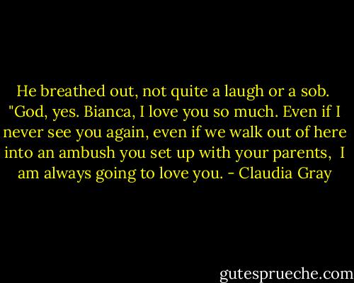 He breathed out, not quite a laugh or a sob. <br />"God, yes. Bianca, I love you so much. Even if I never see you again, even if we walk out of here into an ambush you set up with your parents,<br /> I am always going to love you. - Claudia Gray