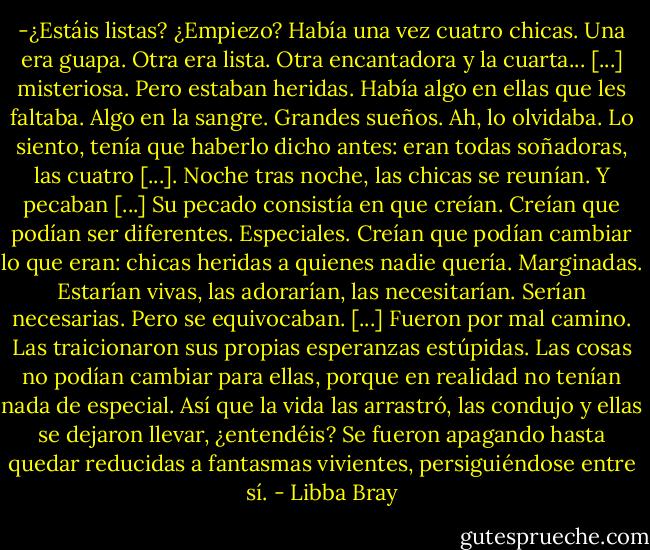 -¿Estáis listas? ¿Empiezo? Había una vez cuatro chicas. Una era guapa. Otra era lista. Otra encantadora y la cuarta... [...] misteriosa. Pero estaban heridas. Había algo en ellas que les faltaba. Algo en la sangre. Grandes sueños. Ah, lo olvidaba. Lo siento, tenía que haberlo dicho antes: eran todas soñadoras, las cuatro [...]. Noche tras noche, las chicas se reunían. Y pecaban [...] Su pecado consistía en que creían. Creían que podían ser diferentes. Especiales. Creían que podían cambiar lo que eran: chicas heridas a quienes nadie quería. Marginadas. Estarían vivas, las adorarían, las necesitarían. Serían necesarias. Pero se equivocaban. [...] Fueron por mal camino. Las traicionaron sus propias esperanzas estúpidas. Las cosas no podían cambiar para ellas, porque en realidad no tenían nada de especial. Así que la vida las arrastró, las condujo y ellas se dejaron llevar, ¿entendéis? Se fueron apagando hasta quedar reducidas a fantasmas vivientes, persiguiéndose entre sí. - Libba Bray
