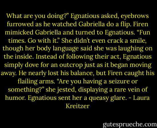 What are you doing?” Egnatious asked, eyebrows furrowed as he watched Gabriella do a flip.<br />Firen mimicked Gabriella and turned to Egnatious. “Fun times. Go with it.” She didn’t even crack a smile, though her body language said she was laughing on the inside.<br />Instead of following their act, Egnatious simply dove for an outcrop just as it began moving away. He nearly lost his balance, but Firen caught his flailing arms.<br />“Are you having a seizure or something?” she jested, displaying a rare vein of humor.<br />Egnatious sent her a queasy glare. - Laura Kreitzer