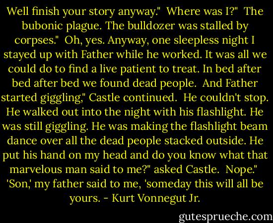 Well finish your story anyway."<br /><br />Where was I?"<br /><br />The bubonic plague. The bulldozer was stalled by corpses."<br /><br />Oh, yes. Anyway, one sleepless night I stayed up with Father while he worked. It was all we could do to find a live patient to treat. In bed after bed after bed we found dead people.<br /><br />And Father started giggling," Castle continued.<br /><br />He couldn't stop. He walked out into the night with his flashlight. He was still giggling. He was making the flashlight beam dance over all the dead people stacked outside. He put his hand on my head and do you know what that marvelous man said to me?" asked Castle.<br /><br />Nope."<br /><br />'Son,' my father said to me, 'someday this will all be yours. - Kurt Vonnegut Jr.